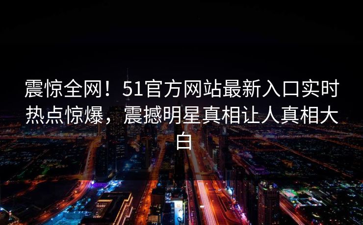 震惊全网！51官方网站最新入口实时热点惊爆，震撼明星真相让人真相大白