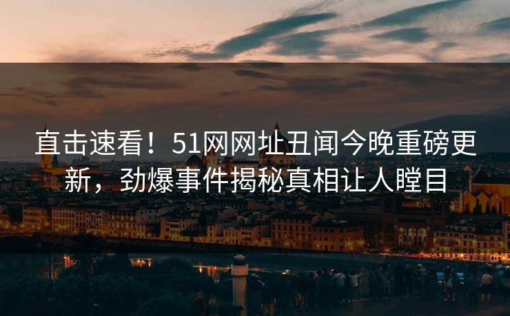 直击速看!51网网址丑闻今晚重磅更新,劲爆事件揭秘真相让人瞠目