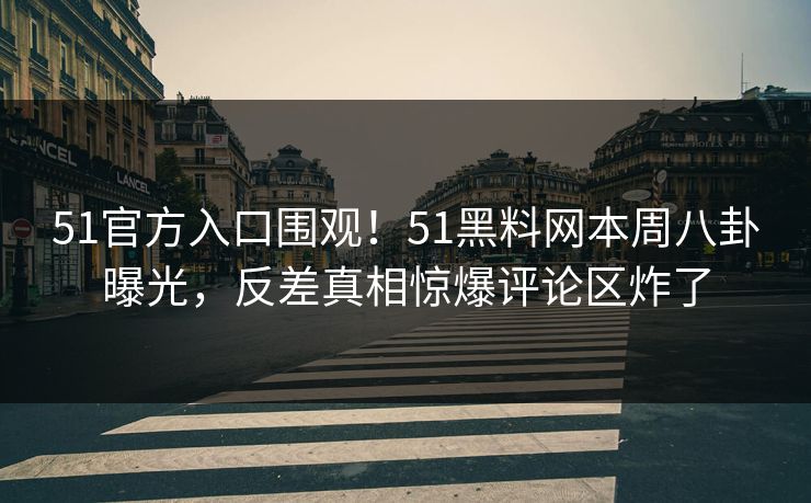51官方入口围观！51黑料网本周八卦曝光，反差真相惊爆评论区炸了