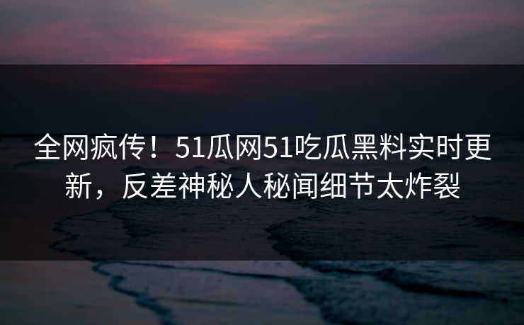 全网疯传！51瓜网51吃瓜黑料实时更新，反差神秘人秘闻细节太炸裂