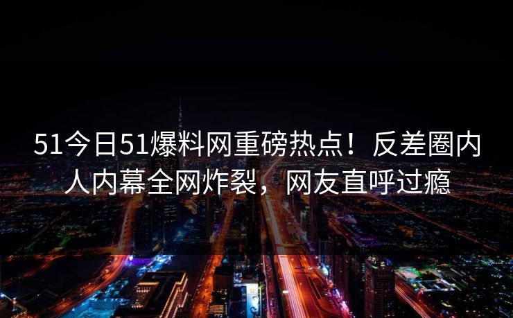 51今日51爆料网重磅热点！反差圈内人内幕全网炸裂，网友直呼过瘾