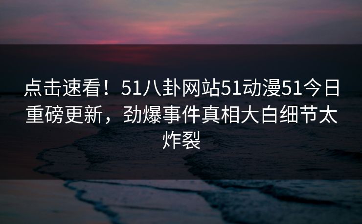 点击速看！51八卦网站51动漫51今日重磅更新，劲爆事件真相大白细节太炸裂