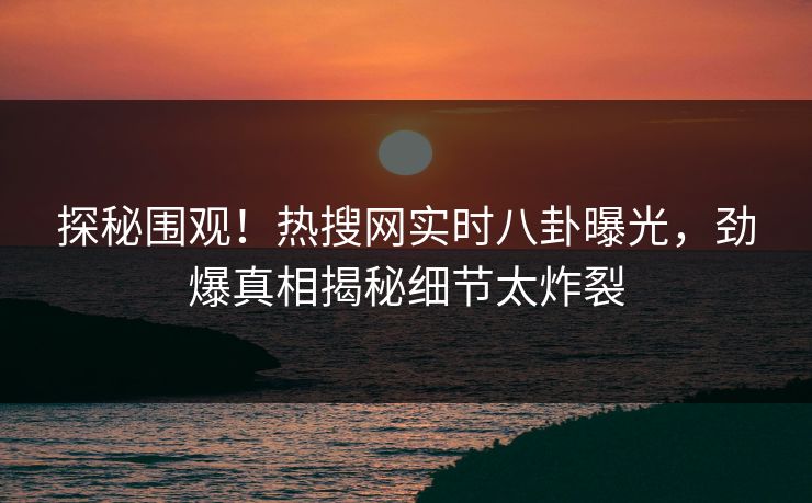 探秘围观！热搜网实时八卦曝光，劲爆真相揭秘细节太炸裂