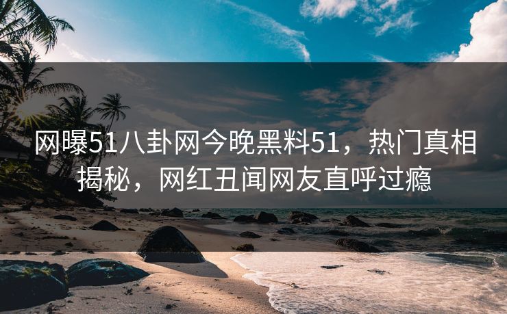网曝51八卦网今晚黑料51，热门真相揭秘，网红丑闻网友直呼过瘾