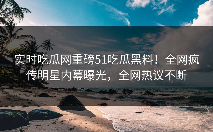 实时吃瓜网重磅51吃瓜黑料！全网疯传明星内幕曝光，全网热议不断
