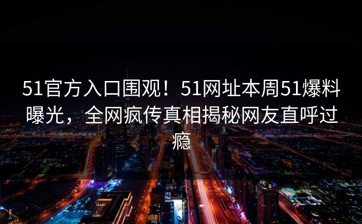 51官方入口围观！51网址本周51爆料曝光，全网疯传真相揭秘网友直呼过瘾