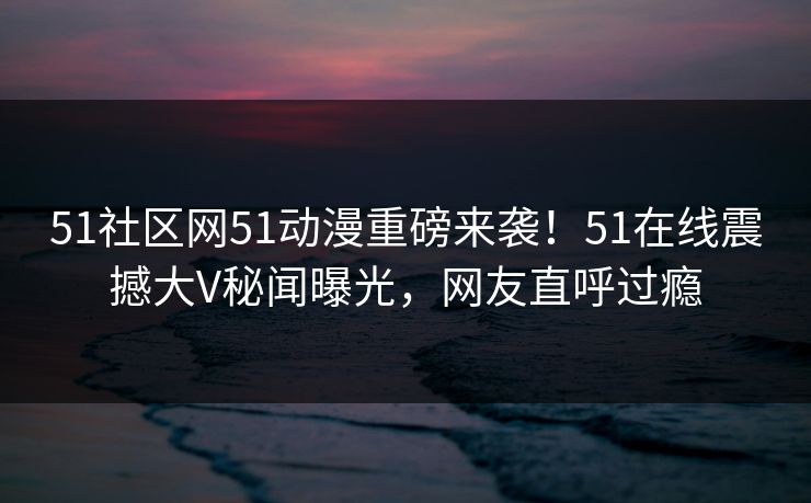 51社区网51动漫重磅来袭！51在线震撼大V秘闻曝光，网友直呼过瘾