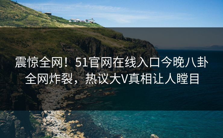震惊全网！51官网在线入口今晚八卦全网炸裂，热议大V真相让人瞠目