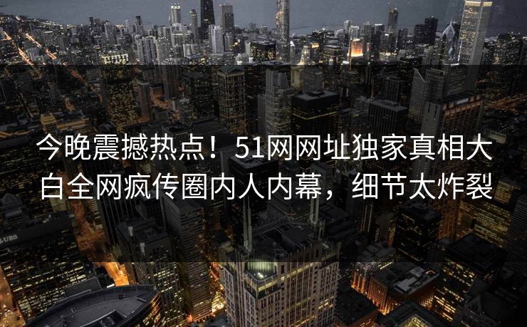 今晚震撼热点！51网网址独家真相大白全网疯传圈内人内幕，细节太炸裂
