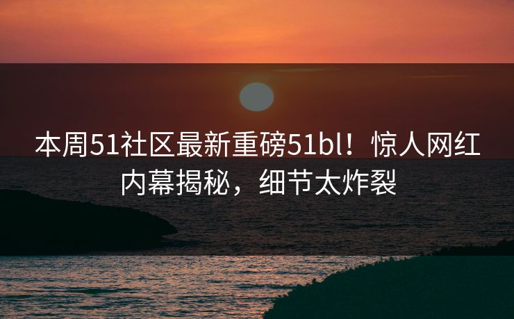 本周51社区最新重磅51bl！惊人网红内幕揭秘，细节太炸裂