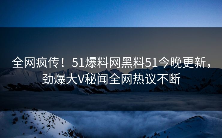 全网疯传!51爆料网黑料51今晚更新,劲爆大V秘闻全网热议不断