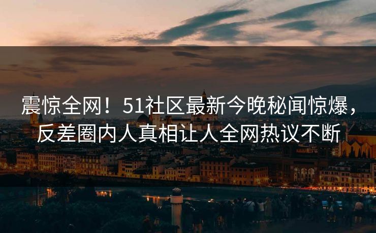 震惊全网！51社区最新今晚秘闻惊爆，反差圈内人真相让人全网热议不断