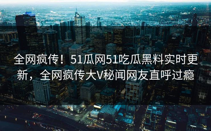 全网疯传！51瓜网51吃瓜黑料实时更新，全网疯传大V秘闻网友直呼过瘾