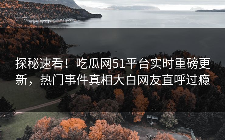 探秘速看！吃瓜网51平台实时重磅更新，热门事件真相大白网友直呼过瘾