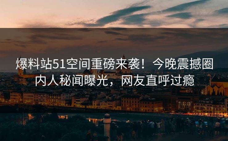 爆料站51空间重磅来袭！今晚震撼圈内人秘闻曝光，网友直呼过瘾