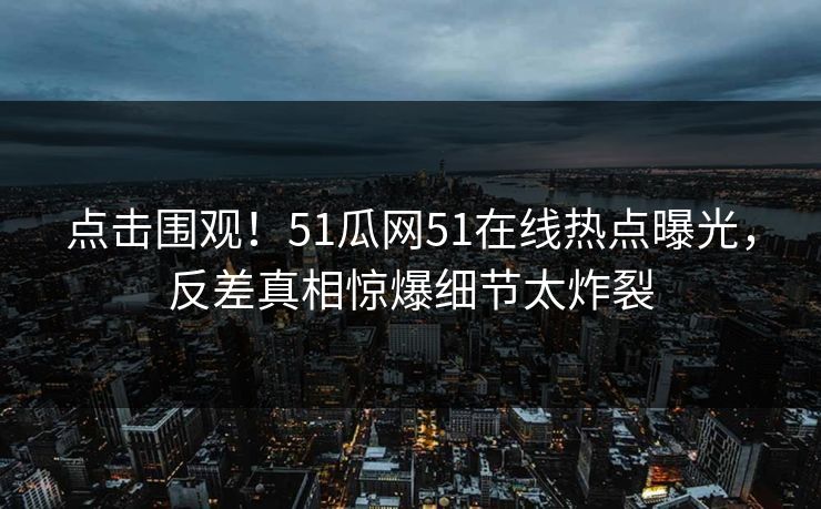 点击围观！51瓜网51在线热点曝光，反差真相惊爆细节太炸裂