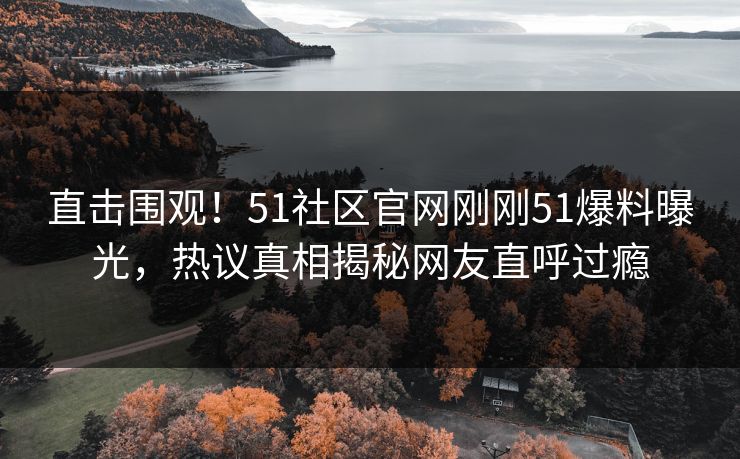 直击围观！51社区官网刚刚51爆料曝光，热议真相揭秘网友直呼过瘾