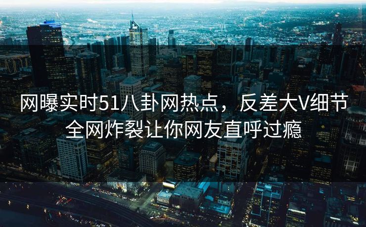 网曝实时51八卦网热点，反差大V细节全网炸裂让你网友直呼过瘾