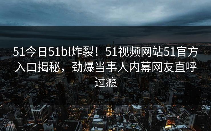 51今日51bl炸裂！51视频网站51官方入口揭秘，劲爆当事人内幕网友直呼过瘾