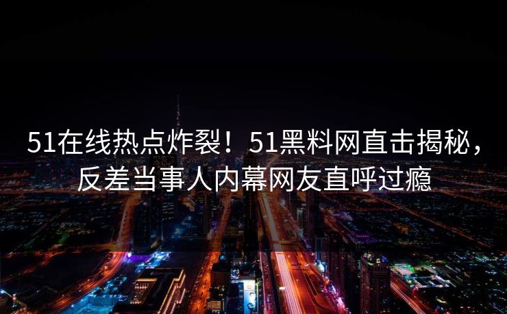 51在线热点炸裂！51黑料网直击揭秘，反差当事人内幕网友直呼过瘾