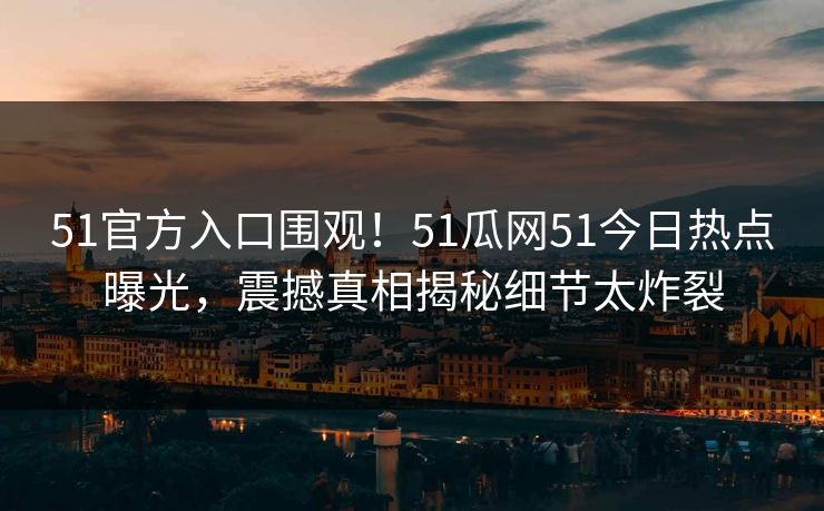 51官方入口围观！51瓜网51今日热点曝光，震撼真相揭秘细节太炸裂