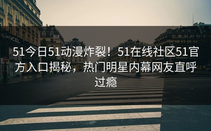 51今日51动漫炸裂！51在线社区51官方入口揭秘，热门明星内幕网友直呼过瘾