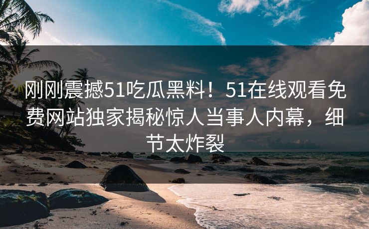 刚刚震撼51吃瓜黑料！51在线观看免费网站独家揭秘惊人当事人内幕，细节太炸裂