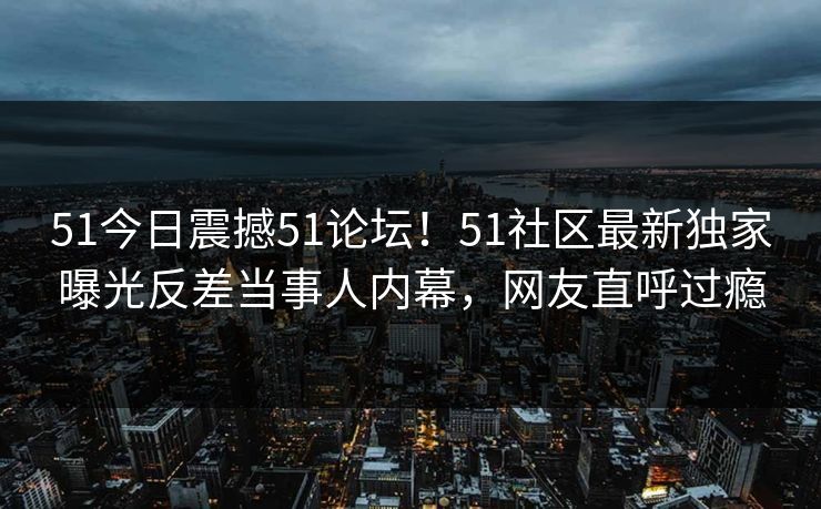 51今日震撼51论坛！51社区最新独家曝光反差当事人内幕，网友直呼过瘾