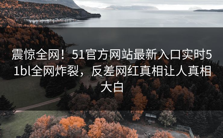 震惊全网！51官方网站最新入口实时51bl全网炸裂，反差网红真相让人真相大白