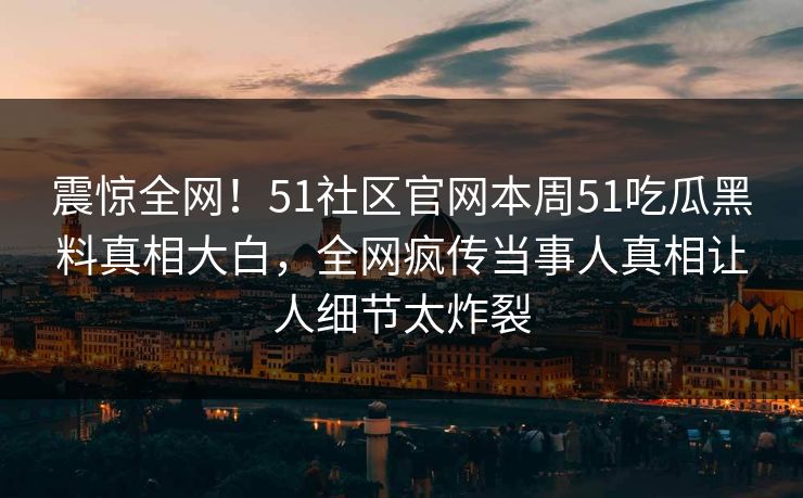 震惊全网！51社区官网本周51吃瓜黑料真相大白，全网疯传当事人真相让人细节太炸裂
