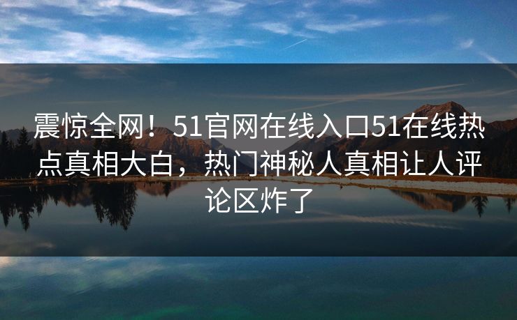 震惊全网！51官网在线入口51在线热点真相大白，热门神秘人真相让人评论区炸了