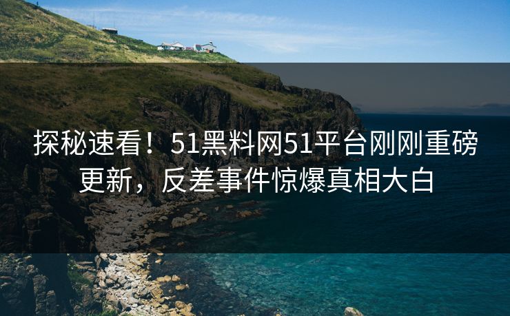 探秘速看！51黑料网51平台刚刚重磅更新，反差事件惊爆真相大白