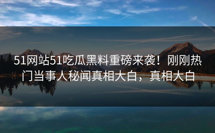 51网站51吃瓜黑料重磅来袭！刚刚热门当事人秘闻真相大白，真相大白