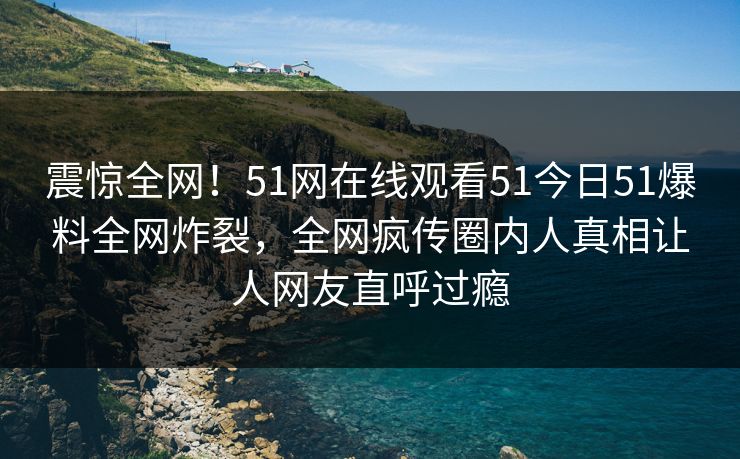 震惊全网！51网在线观看51今日51爆料全网炸裂，全网疯传圈内人真相让人网友直呼过瘾