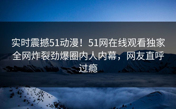 实时震撼51动漫！51网在线观看独家全网炸裂劲爆圈内人内幕，网友直呼过瘾