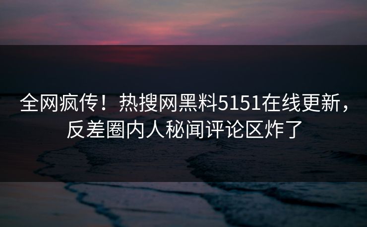 全网疯传！热搜网黑料5151在线更新，反差圈内人秘闻评论区炸了