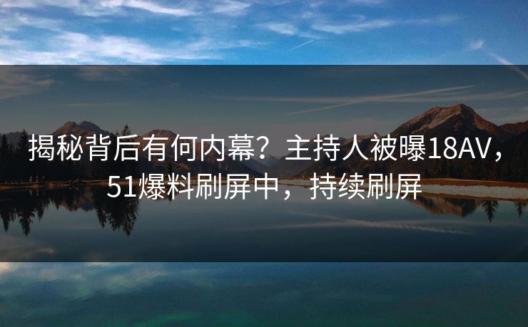 揭秘背后有何内幕？主持人被曝18AV，51爆料刷屏中，持续刷屏