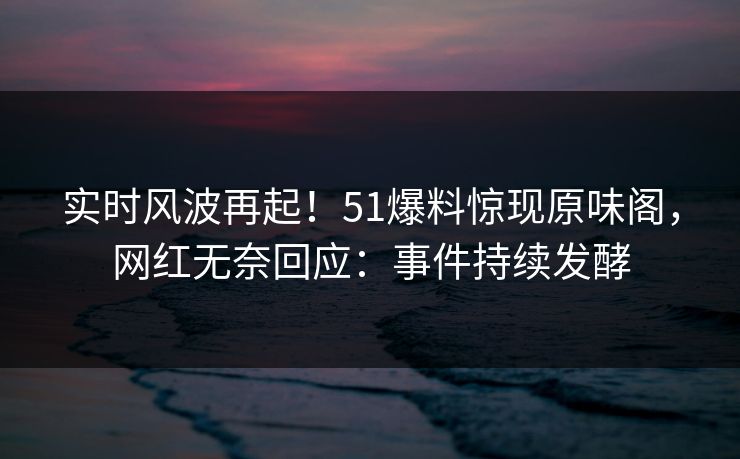 实时风波再起！51爆料惊现原味阁，网红无奈回应：事件持续发酵