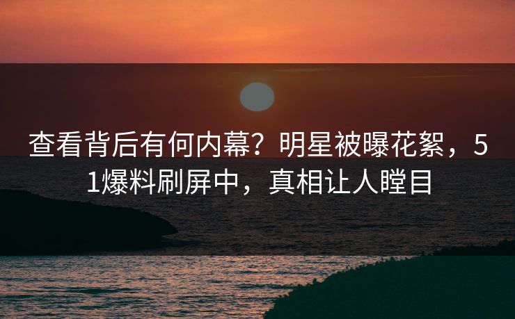 查看背后有何内幕？明星被曝花絮，51爆料刷屏中，真相让人瞠目