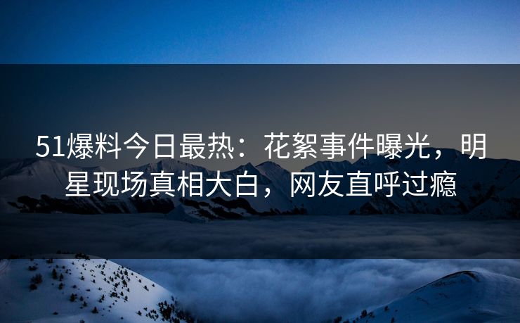 51爆料今日最热：花絮事件曝光，明星现场真相大白，网友直呼过瘾