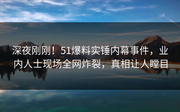 深夜刚刚！51爆料实锤内幕事件，业内人士现场全网炸裂，真相让人瞠目