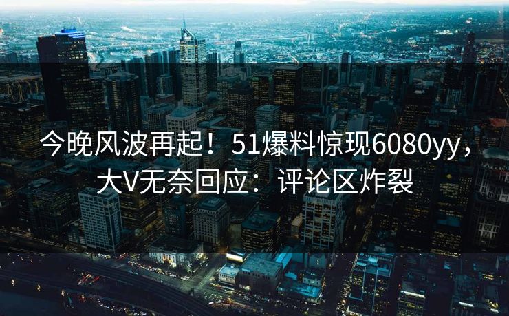 今晚风波再起！51爆料惊现6080yy，大V无奈回应：评论区炸裂