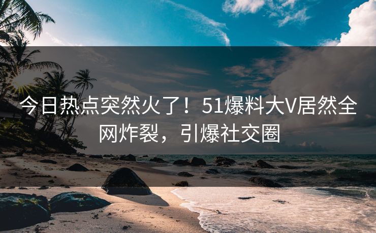 今日热点突然火了！51爆料大V居然全网炸裂，引爆社交圈
