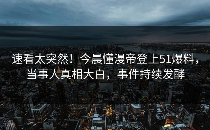速看太突然！今晨懂漫帝登上51爆料，当事人真相大白，事件持续发酵