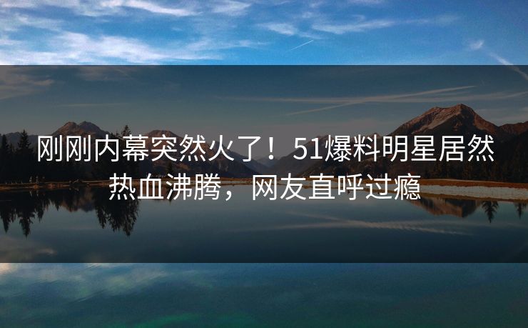 刚刚内幕突然火了！51爆料明星居然热血沸腾，网友直呼过瘾