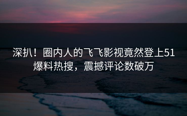深扒！圈内人的飞飞影视竟然登上51爆料热搜，震撼评论数破万