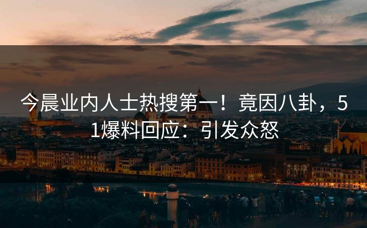 今晨业内人士热搜第一！竟因八卦，51爆料回应：引发众怒