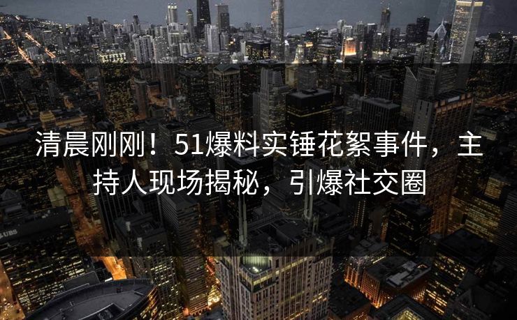 清晨刚刚！51爆料实锤花絮事件，主持人现场揭秘，引爆社交圈