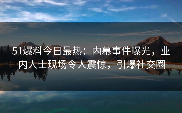 51爆料今日最热：内幕事件曝光，业内人士现场令人震惊，引爆社交圈