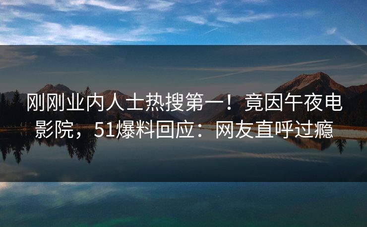 刚刚业内人士热搜第一！竟因午夜电影院，51爆料回应：网友直呼过瘾